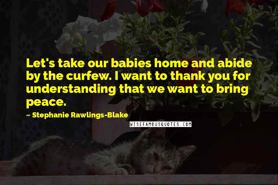 Stephanie Rawlings-Blake Quotes: Let's take our babies home and abide by the curfew. I want to thank you for understanding that we want to bring peace.