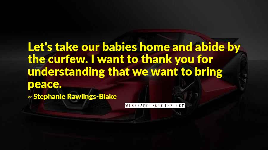 Stephanie Rawlings-Blake Quotes: Let's take our babies home and abide by the curfew. I want to thank you for understanding that we want to bring peace.