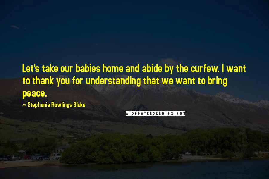 Stephanie Rawlings-Blake Quotes: Let's take our babies home and abide by the curfew. I want to thank you for understanding that we want to bring peace.