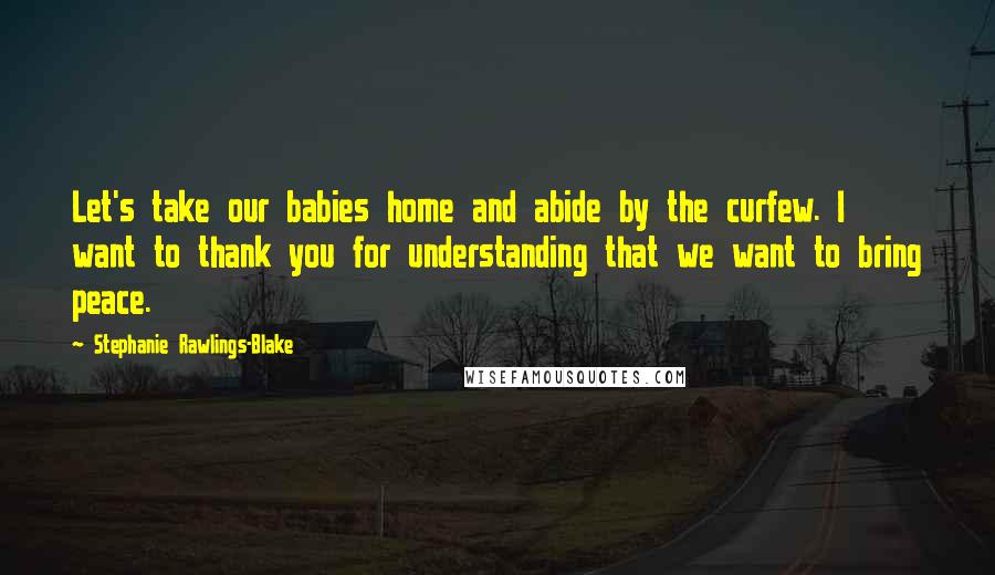 Stephanie Rawlings-Blake Quotes: Let's take our babies home and abide by the curfew. I want to thank you for understanding that we want to bring peace.