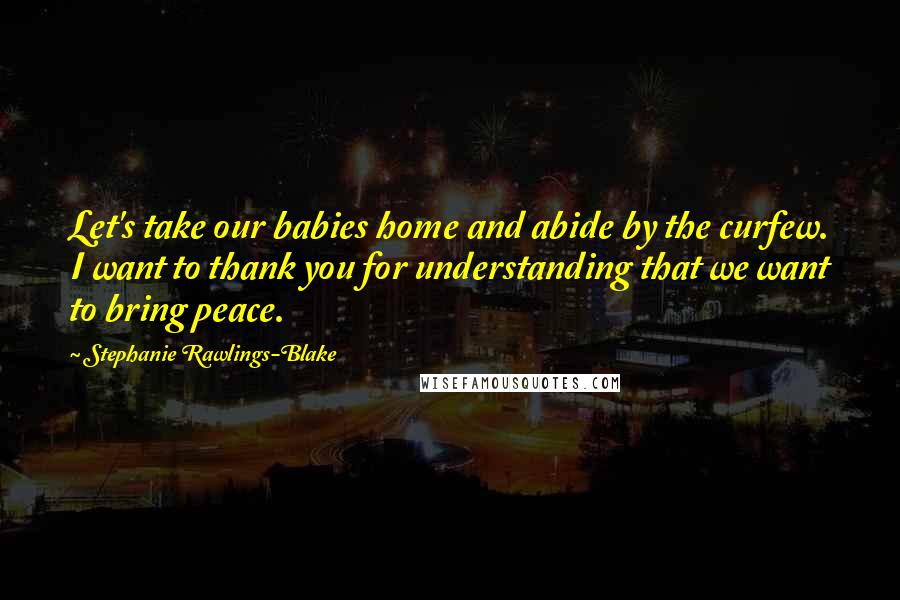 Stephanie Rawlings-Blake Quotes: Let's take our babies home and abide by the curfew. I want to thank you for understanding that we want to bring peace.