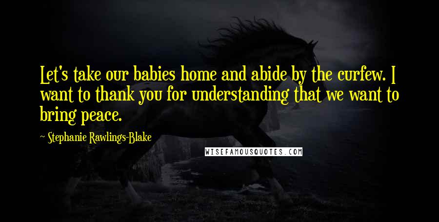 Stephanie Rawlings-Blake Quotes: Let's take our babies home and abide by the curfew. I want to thank you for understanding that we want to bring peace.