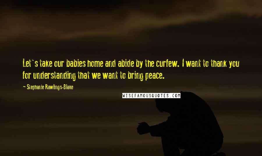Stephanie Rawlings-Blake Quotes: Let's take our babies home and abide by the curfew. I want to thank you for understanding that we want to bring peace.