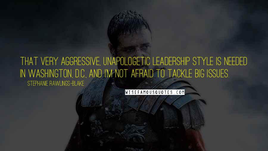 Stephanie Rawlings-Blake Quotes: That very aggressive, unapologetic leadership style is needed in Washington, D.C., and I'm not afraid to tackle big issues.