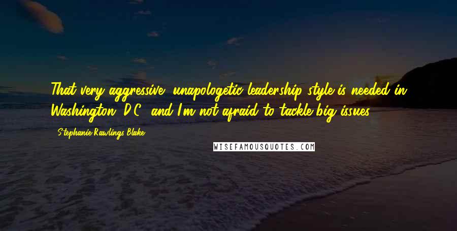 Stephanie Rawlings-Blake Quotes: That very aggressive, unapologetic leadership style is needed in Washington, D.C., and I'm not afraid to tackle big issues.