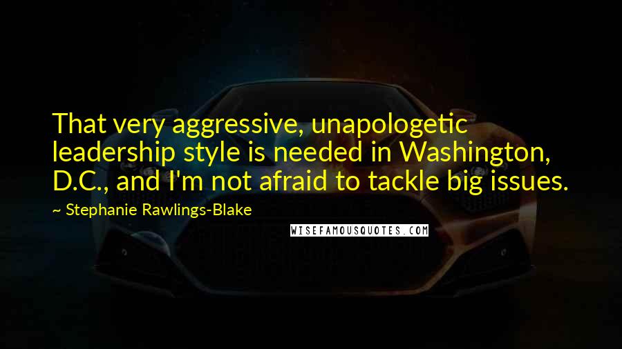 Stephanie Rawlings-Blake Quotes: That very aggressive, unapologetic leadership style is needed in Washington, D.C., and I'm not afraid to tackle big issues.