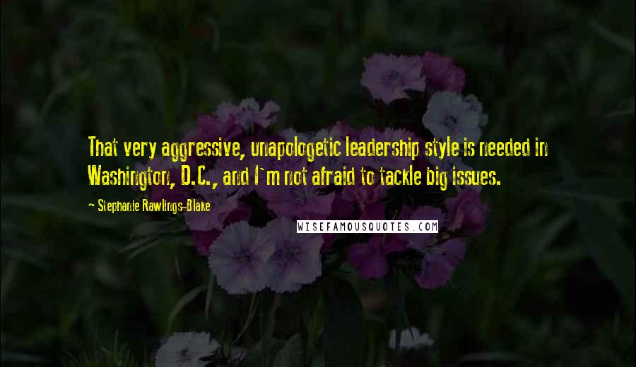 Stephanie Rawlings-Blake Quotes: That very aggressive, unapologetic leadership style is needed in Washington, D.C., and I'm not afraid to tackle big issues.