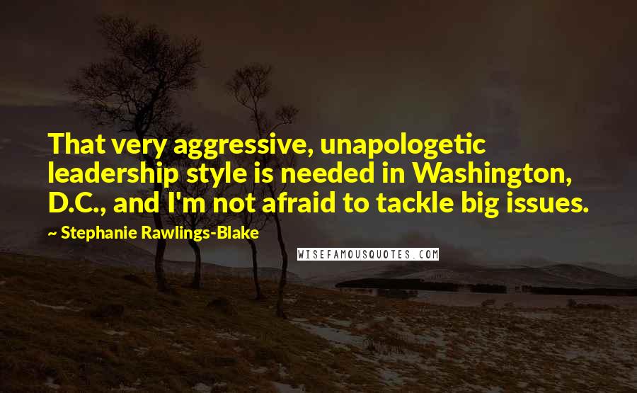 Stephanie Rawlings-Blake Quotes: That very aggressive, unapologetic leadership style is needed in Washington, D.C., and I'm not afraid to tackle big issues.
