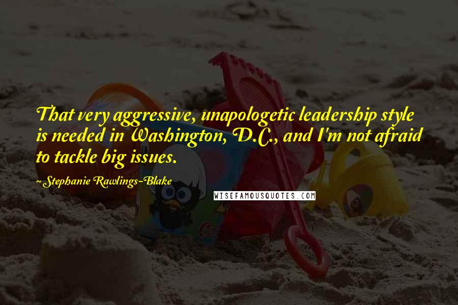 Stephanie Rawlings-Blake Quotes: That very aggressive, unapologetic leadership style is needed in Washington, D.C., and I'm not afraid to tackle big issues.