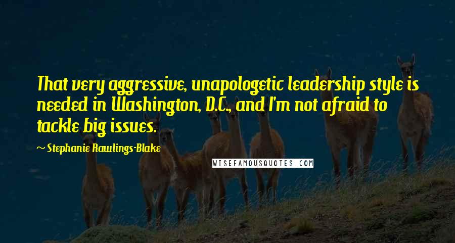 Stephanie Rawlings-Blake Quotes: That very aggressive, unapologetic leadership style is needed in Washington, D.C., and I'm not afraid to tackle big issues.