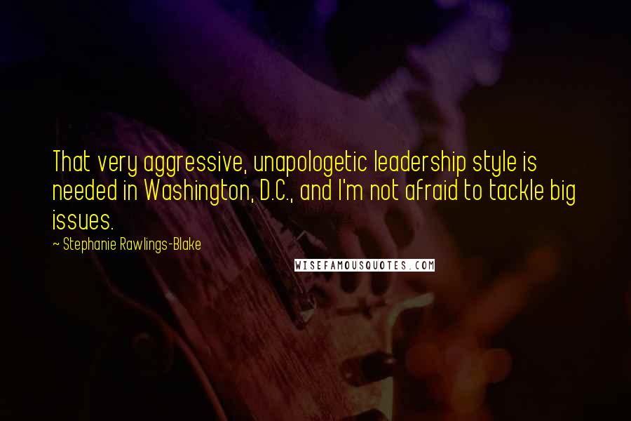 Stephanie Rawlings-Blake Quotes: That very aggressive, unapologetic leadership style is needed in Washington, D.C., and I'm not afraid to tackle big issues.