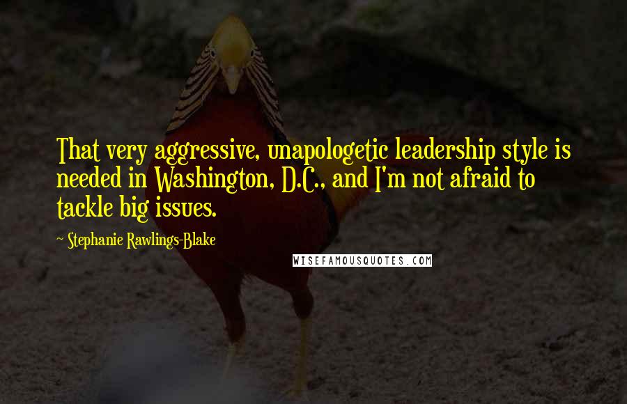 Stephanie Rawlings-Blake Quotes: That very aggressive, unapologetic leadership style is needed in Washington, D.C., and I'm not afraid to tackle big issues.
