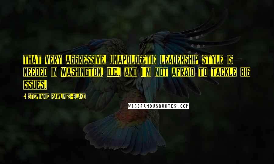 Stephanie Rawlings-Blake Quotes: That very aggressive, unapologetic leadership style is needed in Washington, D.C., and I'm not afraid to tackle big issues.
