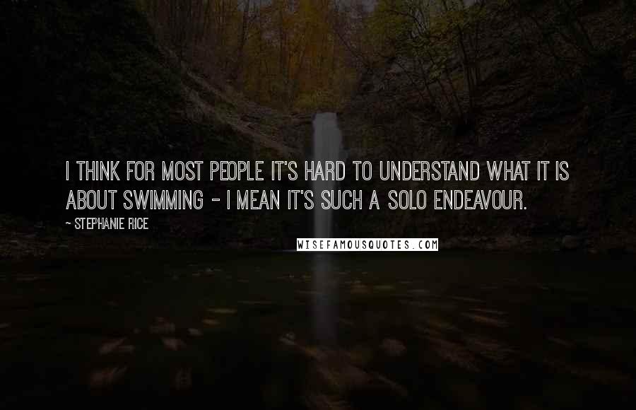 Stephanie Rice Quotes: I think for most people it's hard to understand what it is about swimming - I mean it's such a solo endeavour.