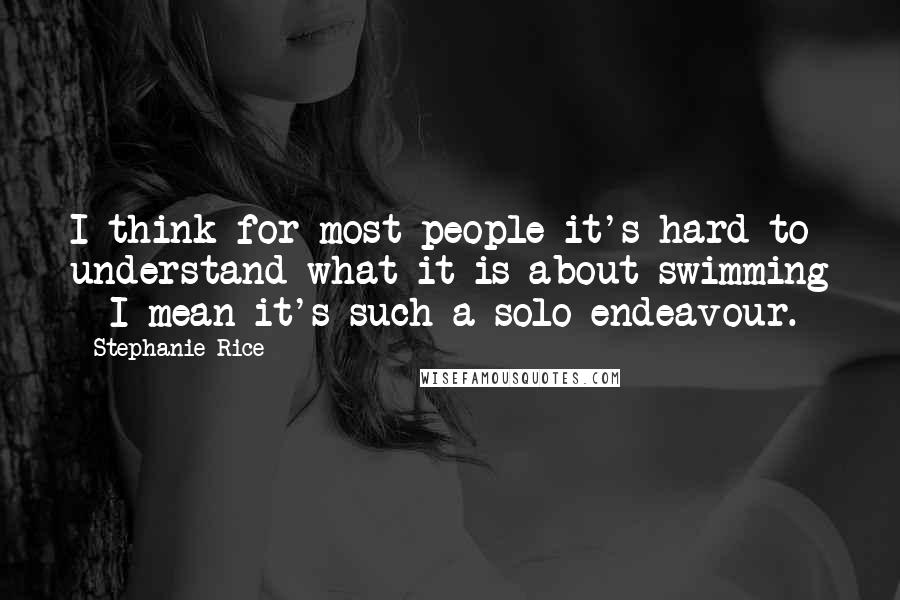 Stephanie Rice Quotes: I think for most people it's hard to understand what it is about swimming - I mean it's such a solo endeavour.
