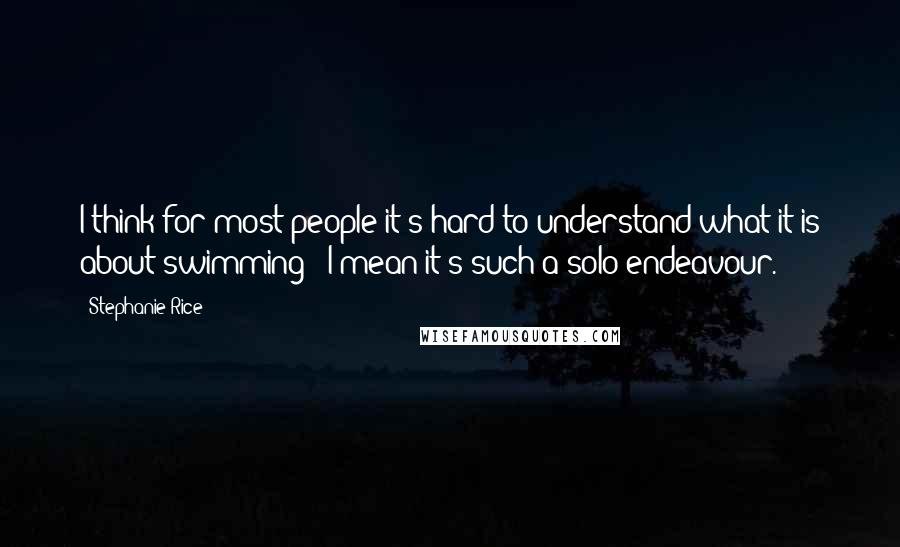 Stephanie Rice Quotes: I think for most people it's hard to understand what it is about swimming - I mean it's such a solo endeavour.