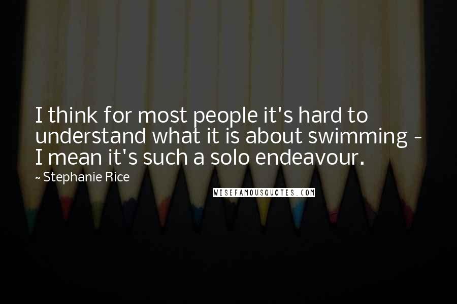 Stephanie Rice Quotes: I think for most people it's hard to understand what it is about swimming - I mean it's such a solo endeavour.