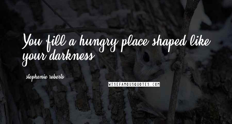 Stephanie Roberts Quotes: You fill a hungry place shaped like your darkness.