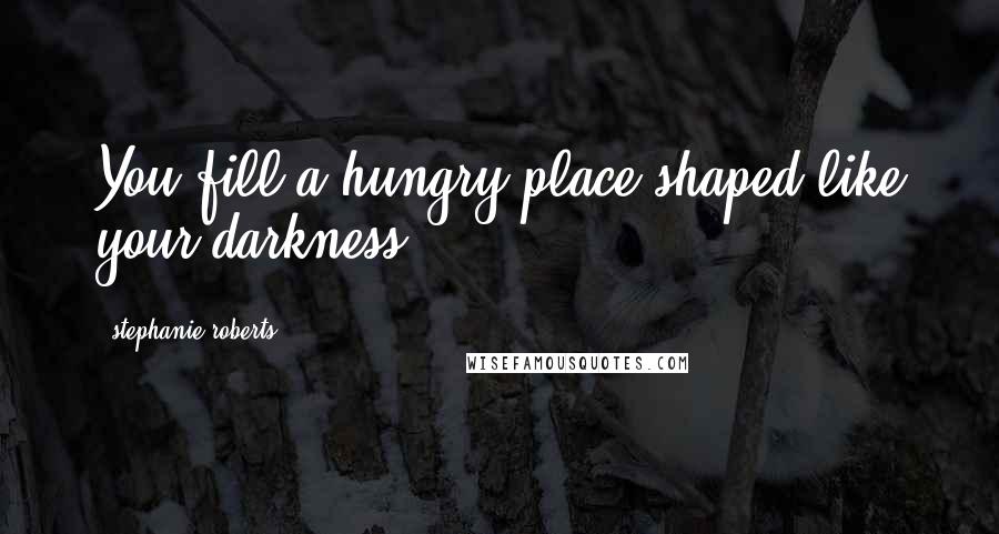 Stephanie Roberts Quotes: You fill a hungry place shaped like your darkness.