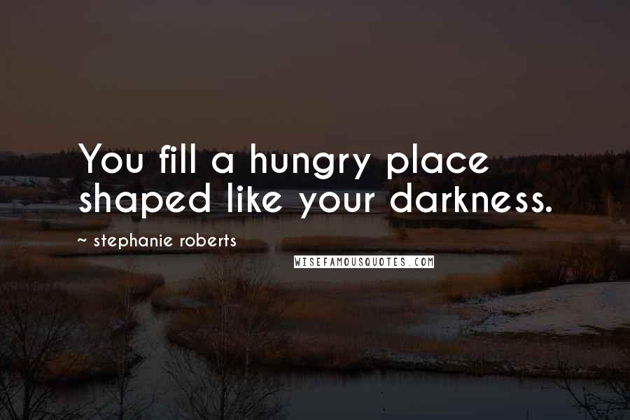 Stephanie Roberts Quotes: You fill a hungry place shaped like your darkness.
