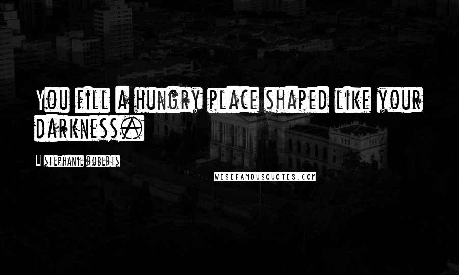 Stephanie Roberts Quotes: You fill a hungry place shaped like your darkness.