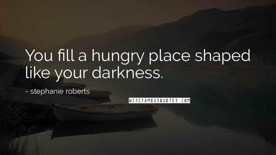 Stephanie Roberts Quotes: You fill a hungry place shaped like your darkness.