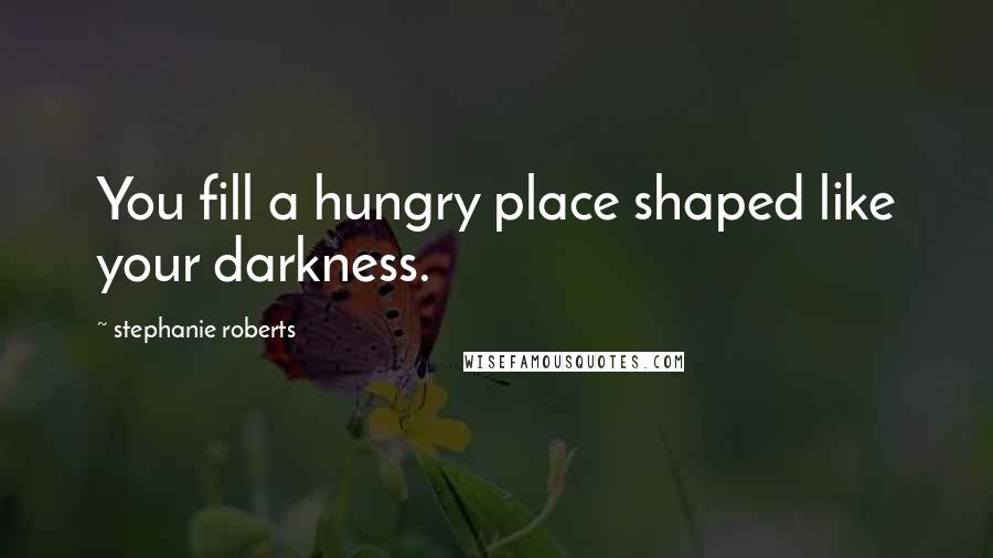 Stephanie Roberts Quotes: You fill a hungry place shaped like your darkness.