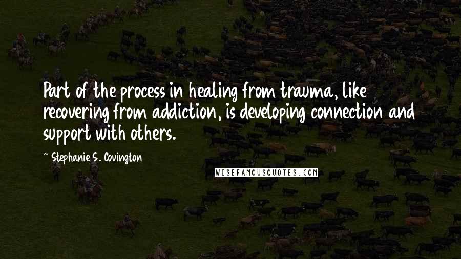 Stephanie S. Covington Quotes: Part of the process in healing from trauma, like recovering from addiction, is developing connection and support with others.