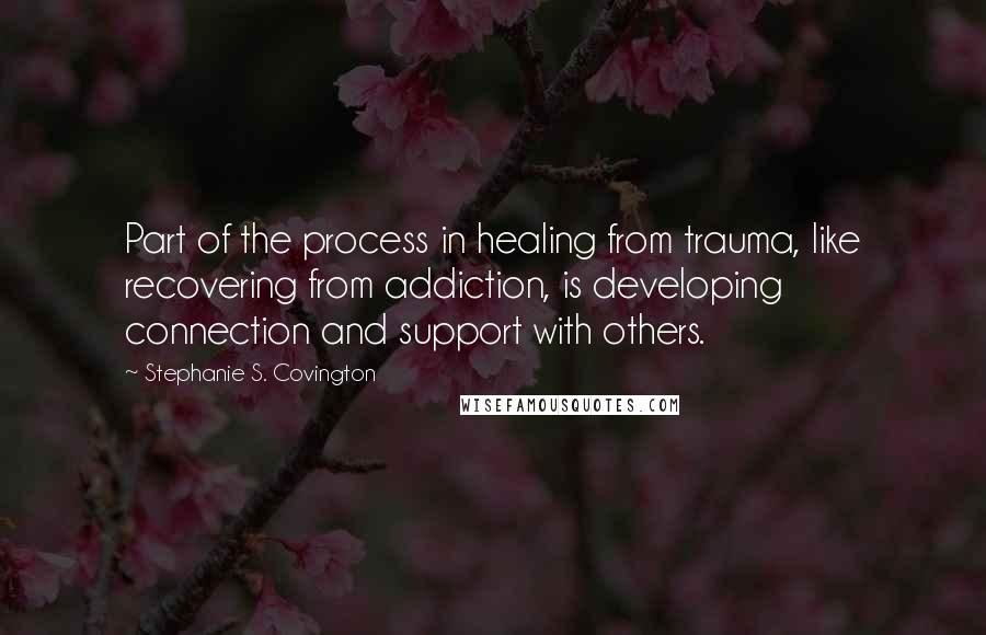 Stephanie S. Covington Quotes: Part of the process in healing from trauma, like recovering from addiction, is developing connection and support with others.