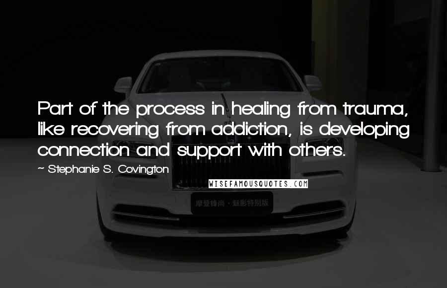 Stephanie S. Covington Quotes: Part of the process in healing from trauma, like recovering from addiction, is developing connection and support with others.