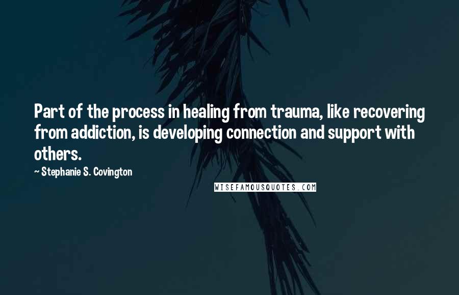 Stephanie S. Covington Quotes: Part of the process in healing from trauma, like recovering from addiction, is developing connection and support with others.