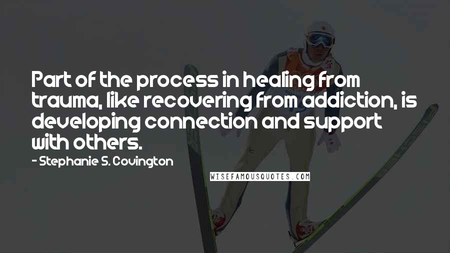 Stephanie S. Covington Quotes: Part of the process in healing from trauma, like recovering from addiction, is developing connection and support with others.