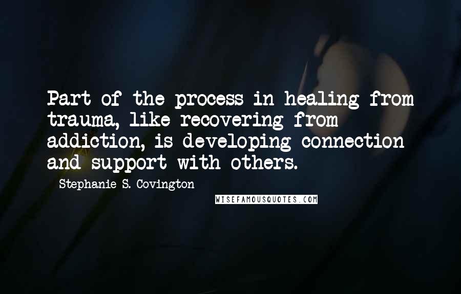 Stephanie S. Covington Quotes: Part of the process in healing from trauma, like recovering from addiction, is developing connection and support with others.