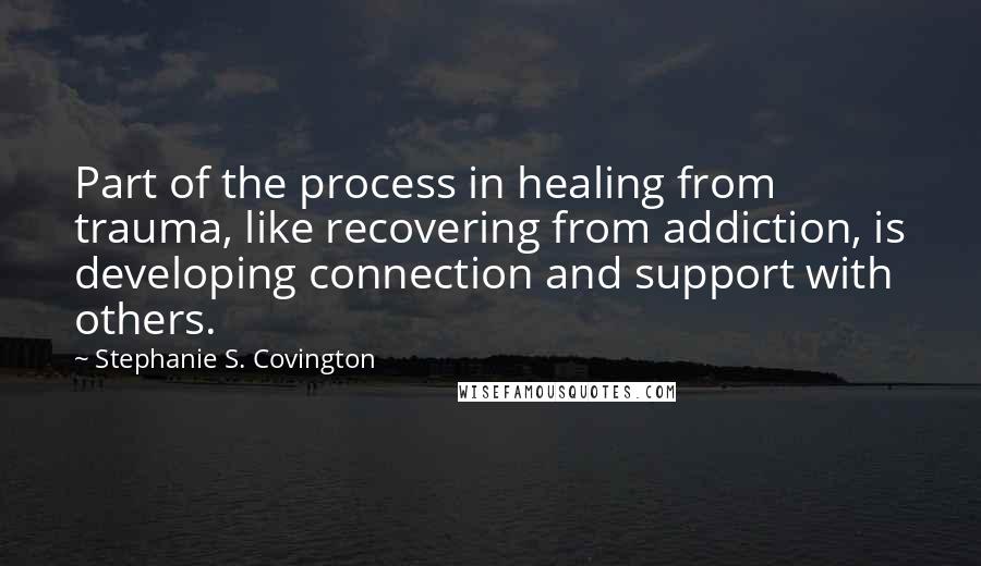 Stephanie S. Covington Quotes: Part of the process in healing from trauma, like recovering from addiction, is developing connection and support with others.