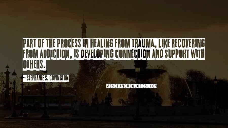 Stephanie S. Covington Quotes: Part of the process in healing from trauma, like recovering from addiction, is developing connection and support with others.