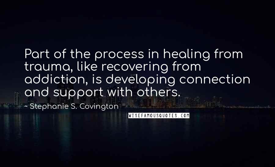 Stephanie S. Covington Quotes: Part of the process in healing from trauma, like recovering from addiction, is developing connection and support with others.