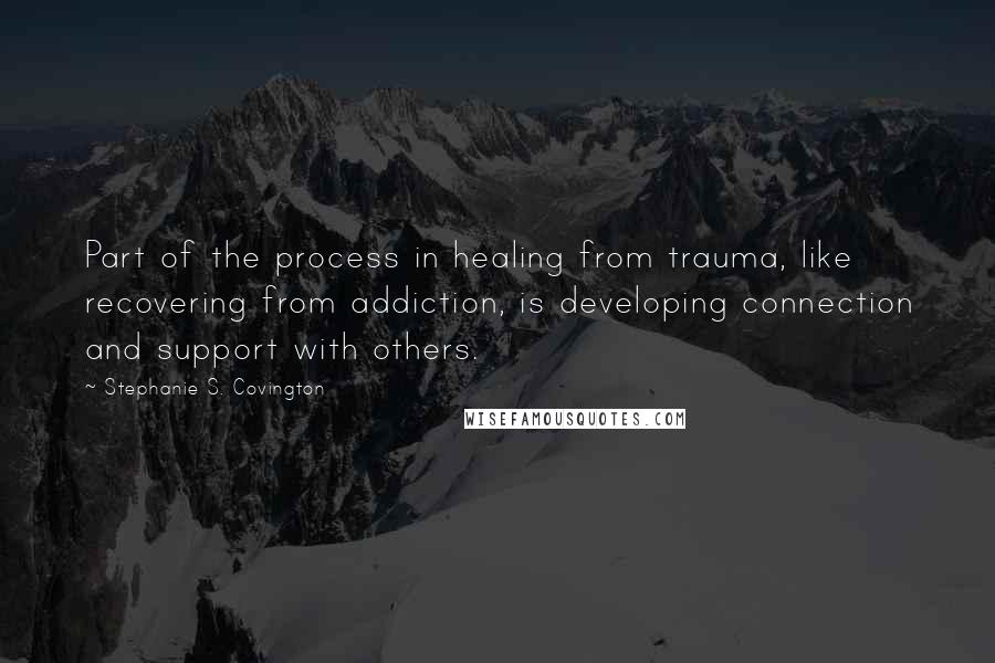 Stephanie S. Covington Quotes: Part of the process in healing from trauma, like recovering from addiction, is developing connection and support with others.