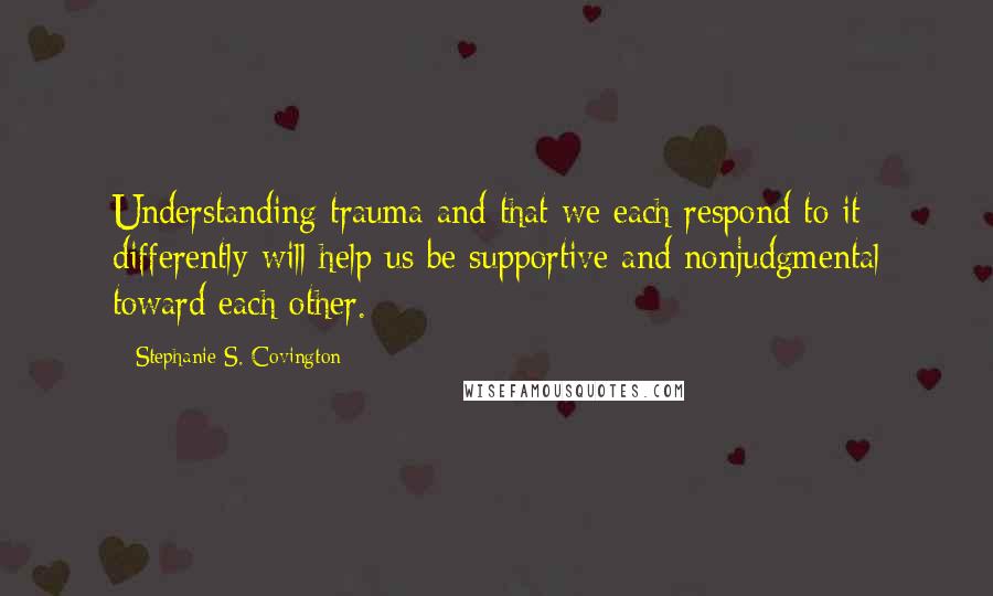 Stephanie S. Covington Quotes: Understanding trauma and that we each respond to it differently will help us be supportive and nonjudgmental toward each other.