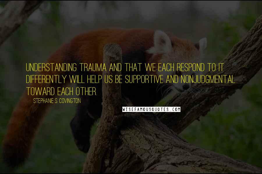 Stephanie S. Covington Quotes: Understanding trauma and that we each respond to it differently will help us be supportive and nonjudgmental toward each other.