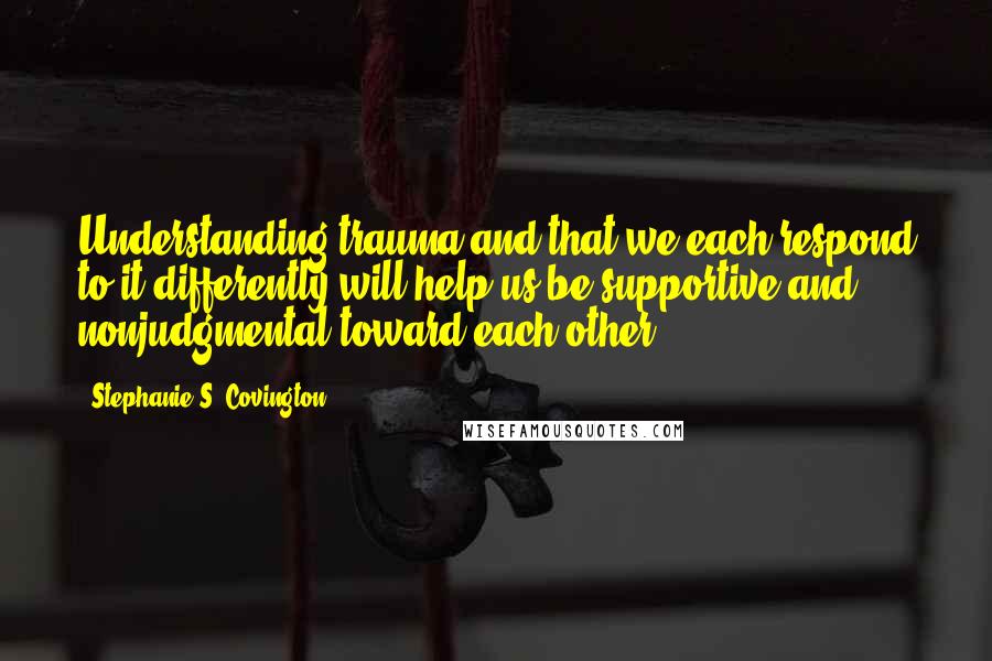 Stephanie S. Covington Quotes: Understanding trauma and that we each respond to it differently will help us be supportive and nonjudgmental toward each other.