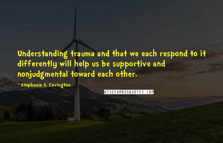 Stephanie S. Covington Quotes: Understanding trauma and that we each respond to it differently will help us be supportive and nonjudgmental toward each other.