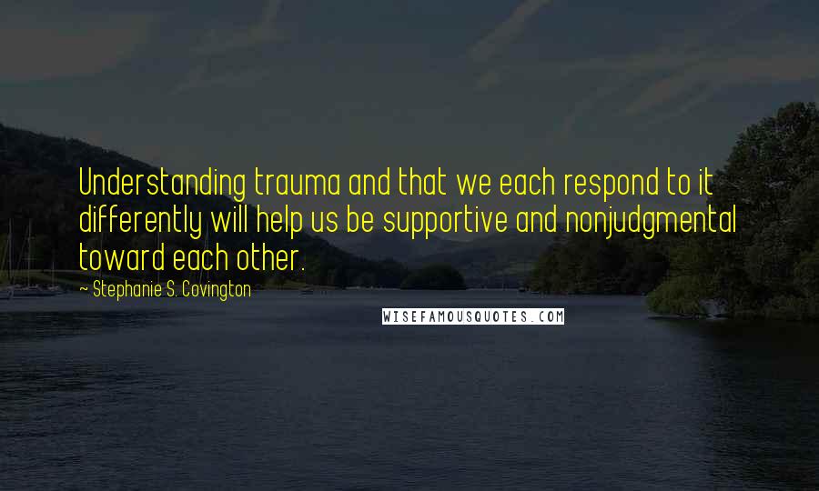 Stephanie S. Covington Quotes: Understanding trauma and that we each respond to it differently will help us be supportive and nonjudgmental toward each other.