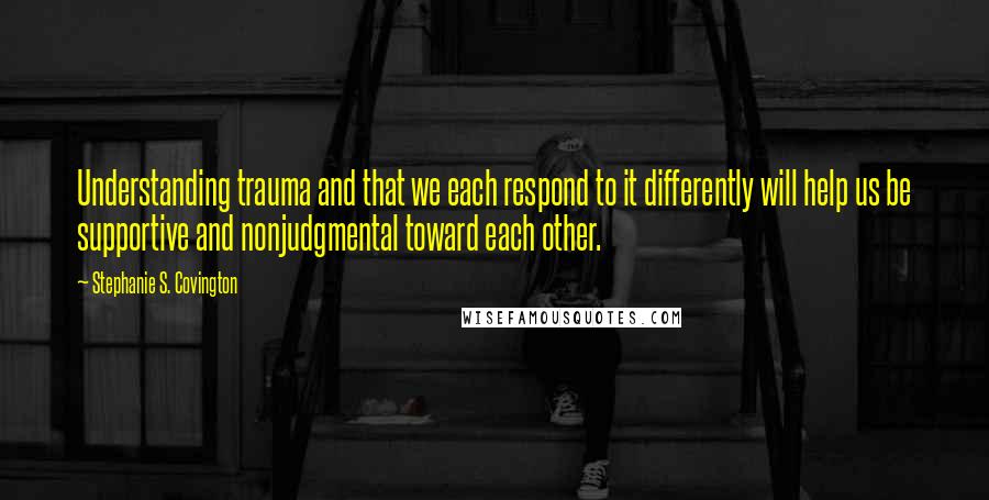 Stephanie S. Covington Quotes: Understanding trauma and that we each respond to it differently will help us be supportive and nonjudgmental toward each other.