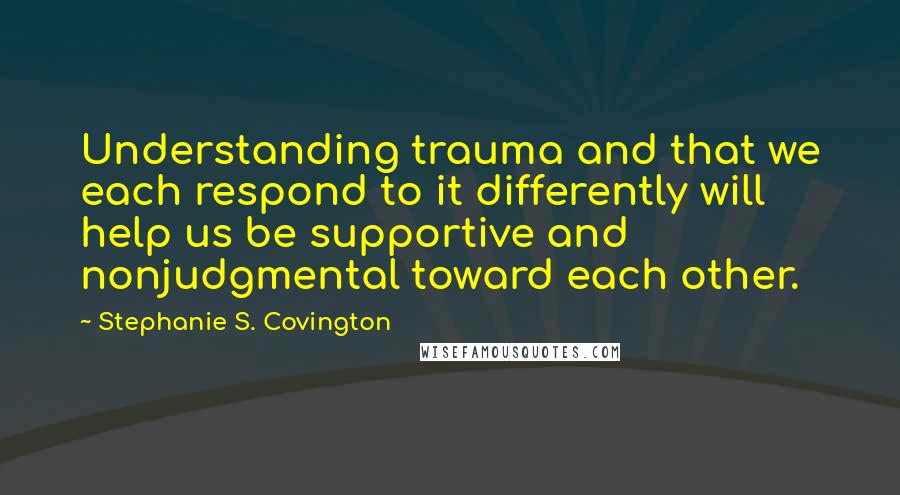 Stephanie S. Covington Quotes: Understanding trauma and that we each respond to it differently will help us be supportive and nonjudgmental toward each other.