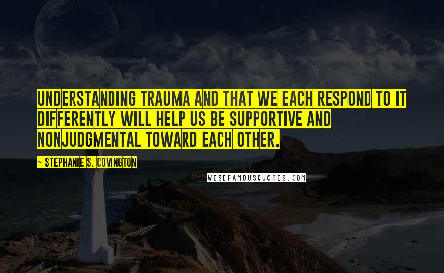 Stephanie S. Covington Quotes: Understanding trauma and that we each respond to it differently will help us be supportive and nonjudgmental toward each other.