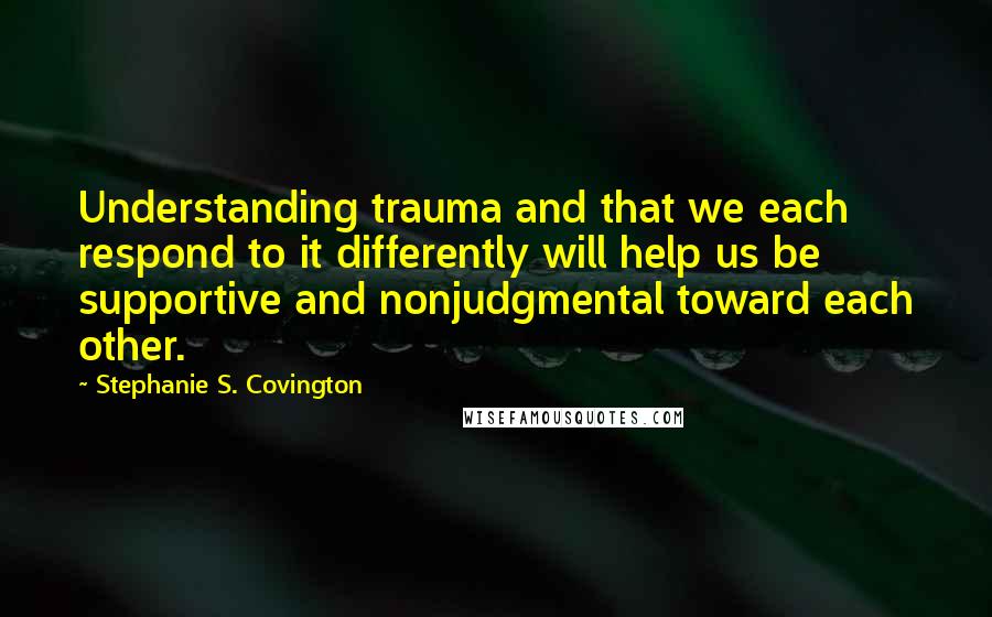 Stephanie S. Covington Quotes: Understanding trauma and that we each respond to it differently will help us be supportive and nonjudgmental toward each other.