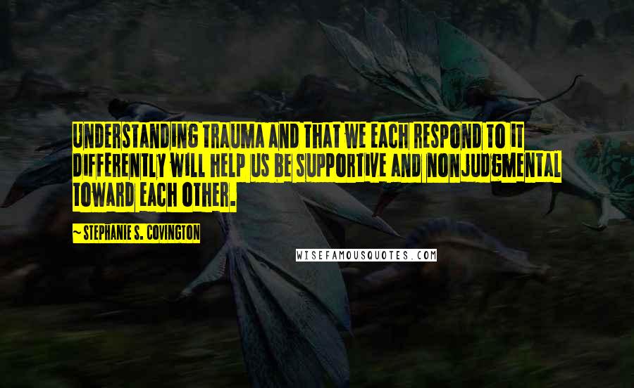 Stephanie S. Covington Quotes: Understanding trauma and that we each respond to it differently will help us be supportive and nonjudgmental toward each other.