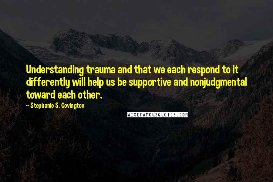 Stephanie S. Covington Quotes: Understanding trauma and that we each respond to it differently will help us be supportive and nonjudgmental toward each other.