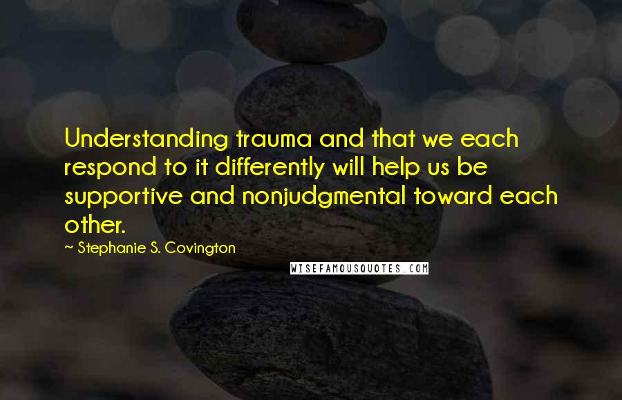 Stephanie S. Covington Quotes: Understanding trauma and that we each respond to it differently will help us be supportive and nonjudgmental toward each other.