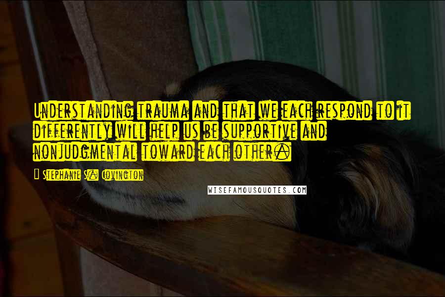 Stephanie S. Covington Quotes: Understanding trauma and that we each respond to it differently will help us be supportive and nonjudgmental toward each other.